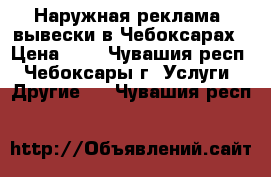 Наружная реклама, вывески в Чебоксарах › Цена ­ 1 - Чувашия респ., Чебоксары г. Услуги » Другие   . Чувашия респ.